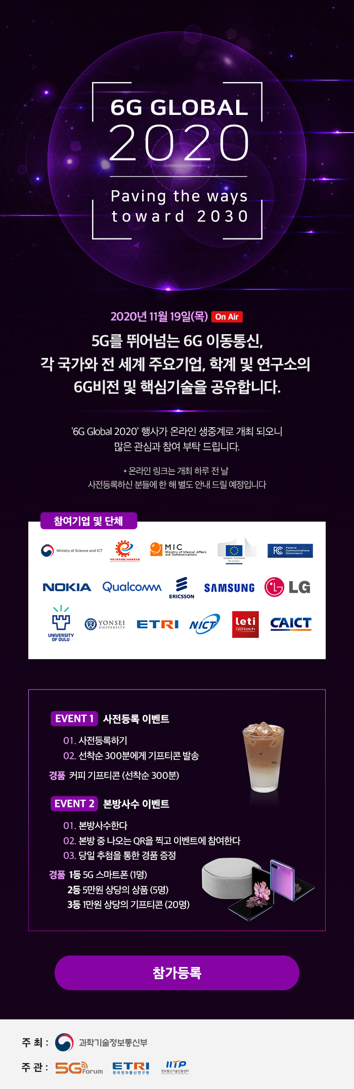 6G GLOBAL 2020 Paving the ways toward 2030, 2020년 11월 19일(목) On Air 5G를 뛰어넘는 6G 이동통신, 각 국가와 전 세계 주요기업, 학계 및 연구소의 6G비전 및 핵심기술을 공유합니다. '6G Global 2020' 행사가 온라인 생중계로 개최되오니 많은 관심과 참여 부탁 드립니다. *온라인 링크는 개최 하루 전 날 사전등록하신 분들에 한 해 별도 안내 드릴 예정입니다. 참여기업 및 단체 ETRI, EVENT 1 사전등록 이벤트 1. 사전등록하기 2. 선착순 300분에게 기프티콘 발송 경품. 커피 기프티콘(선착순 300분) 본방사수 이벤트 1. 본방사수한다 2. 본방 중 나오는 QR을 찍고 이벤트에 참여한다 3. 당일 추첨을 통한 경품 증정 경품 1. 1등 5G 스마트폰(매일1명/총2명), 2등. 5만원 상당의 상품(매일5명/총10명), 3등. 1만원 상당의 기프티콘(매일20명/총40명) 참가등록 주최: 과학기술정보통신부