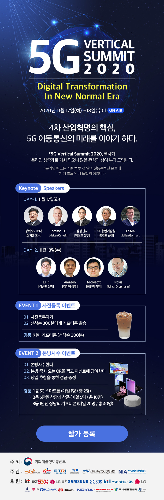 5G VERTICAL SUMMIT 2020 Digital Transformation In New Normal Era 2020 11월 17일(화) ~ 18일(수) ON AIR, 4차 산업혁명의 핵심, 5G 이동통신의 미래를 이야기 하다. '5G Vertical Summit 2020' 행사가 온라인 생중계로 개최 되오니 많은 관심과 참여 부탁 드립니다. *온라인 링크는 개최 하루 전 날 사전등록하신 분들에 한 해 별도 안내 드릴 예정입니다. Keynote Speakers 11월 17일(화) 정지훈교수(경희사이버대), Hakan Cervell(Ericsson-LG), 박정호 상무(삼성전자), 홍경표 원장(KT 융합기술원), Julian Gorman(GSMA), 11월 18일(수) 이승환실장(ETRI), 김기병상무(Amazon), 최영락리더(Microsoft), Ulrich Dropmann(Nokia), 사전등록 이벤트1. 사전등록하기 2. 선착순 300분에게 기프티콘 발송 경품. 커피 기프티콘(선착순 300분), 본방사수 이벤트 1. 본방사수한다 2. 본방 중 나오는 QR을 찍고 이벤트에 참여한다 3. 당일 추첨을 통한 경품 증정 경품 1. 1등 5G 스마트폰(매일1명/총2명), 2등. 5만원 상당의 상품(매일5명/총10명), 3등. 1만원 상당의 기프티콘(매일20명/총40명) 참가등록 주최: 과학기술정보통신부