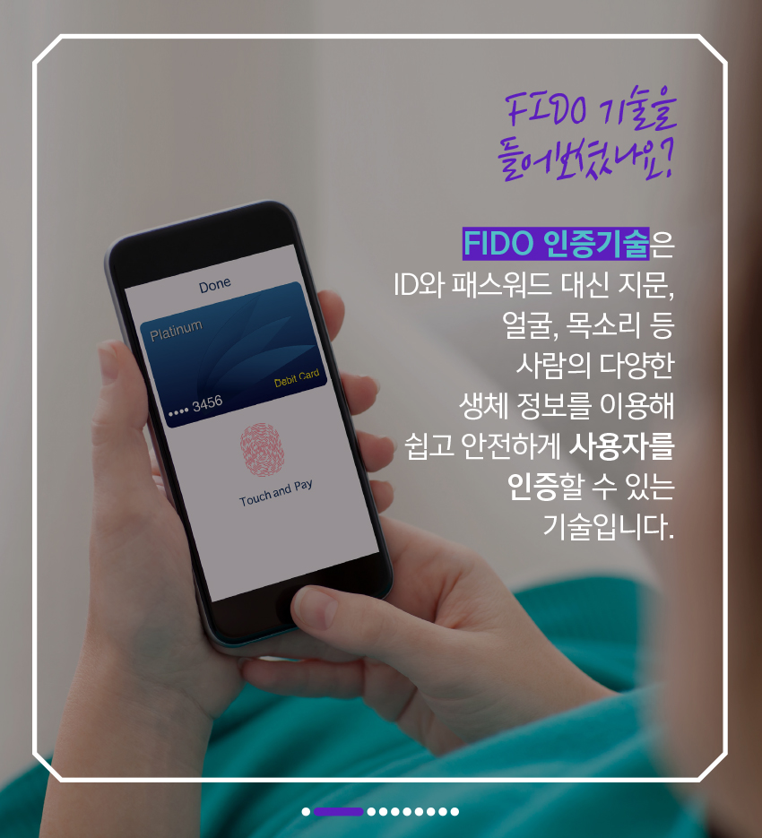 FIDO 기술 들어보셨나요?  FIDO2 인증기술은 ID나 패스워드 대신 지문, 얼굴, 목소리 등 사람의 다양한 생체 정보를 이용해 쉽고 안전하게 사용자를 인증할 수 있는 기술입니다.