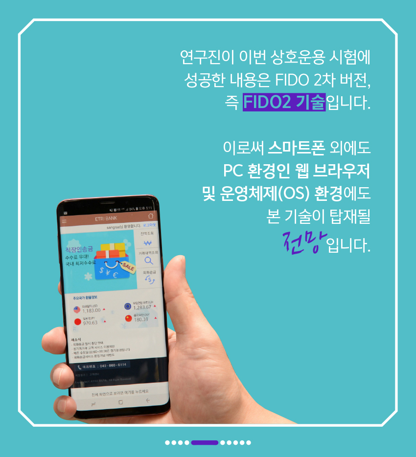 연구진이 이번 상호운용 시험에 성공한 내용은 FIDO 2차 버전, 즉 FIDO2 기술입니다. 이로써 스마트폰 외에도 PC 환경인 웹 브라우저 및 운영체제(OS) 환경에도 본 기술이 탑재될 전망입니다.