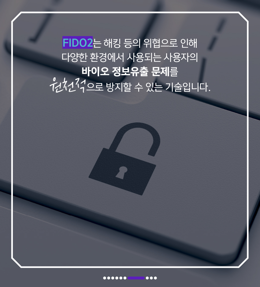 FIDO2는 해킹 등의 위협으로 인한 다양한 환경에서 사용되는 사용자의 바이오 정보유출 문제를 원천적으로 방지할 수 있는 기술입니다.
