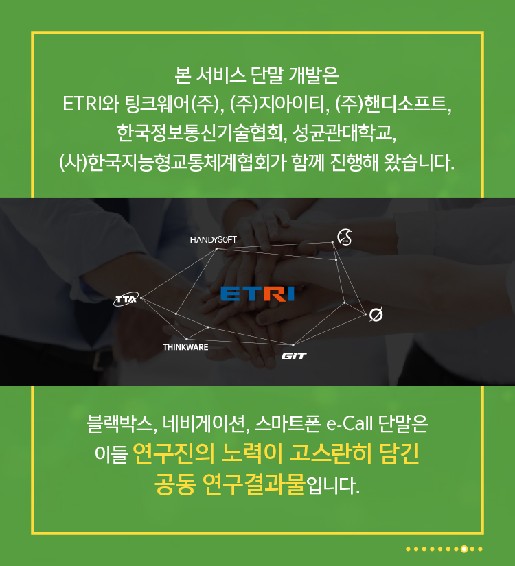 본 서비스 단말 개발은 ETRI와 팅크웨어(주), (주)지아이티, (주)핸디소프트, 한국정보통신기술협회, 성균관대학교, (사)한국지능형교통체계협회가 함께 진행해 왔습니다. 블랙박스, 네비게이션, 스마트폰 e-Call 단말은 이들 연구진의 노력이 고스란히 담긴 공동 연구결과물입니다.